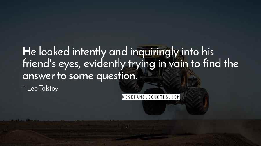 Leo Tolstoy Quotes: He looked intently and inquiringly into his friend's eyes, evidently trying in vain to find the answer to some question.