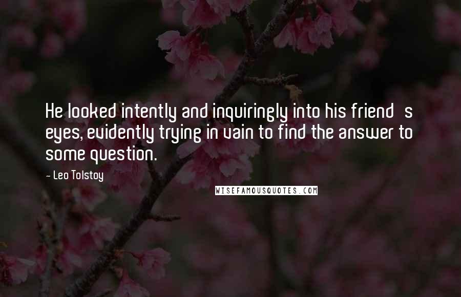 Leo Tolstoy Quotes: He looked intently and inquiringly into his friend's eyes, evidently trying in vain to find the answer to some question.