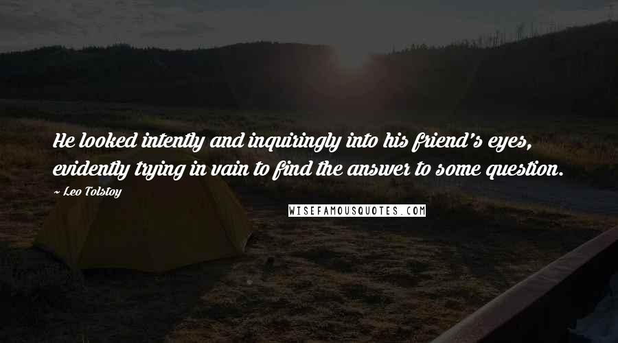 Leo Tolstoy Quotes: He looked intently and inquiringly into his friend's eyes, evidently trying in vain to find the answer to some question.