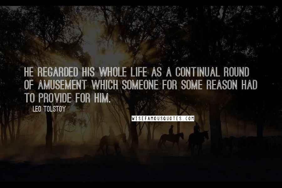 Leo Tolstoy Quotes: He regarded his whole life as a continual round of amusement which someone for some reason had to provide for him.