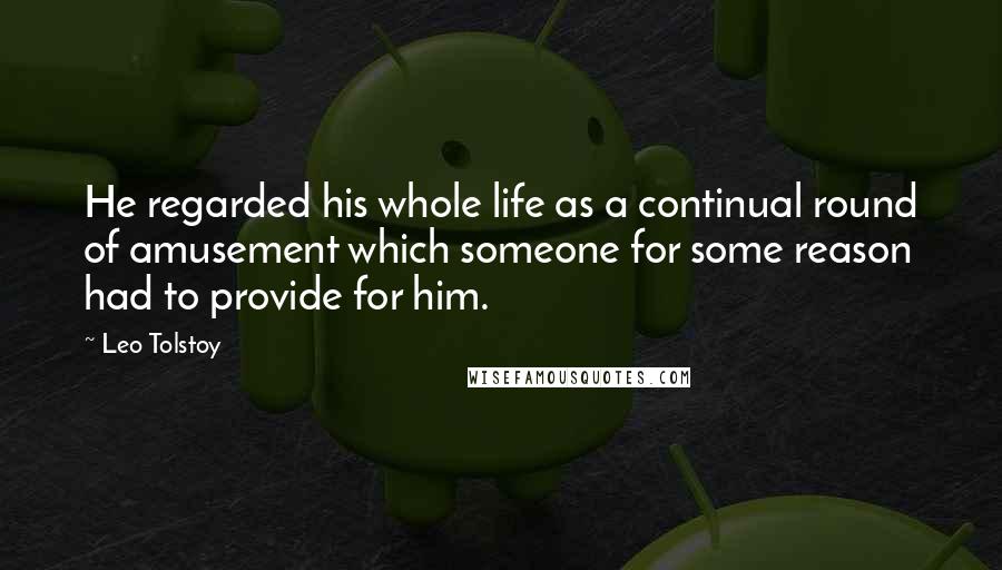 Leo Tolstoy Quotes: He regarded his whole life as a continual round of amusement which someone for some reason had to provide for him.
