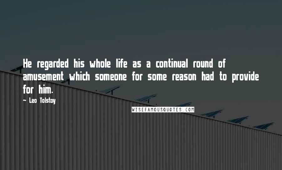 Leo Tolstoy Quotes: He regarded his whole life as a continual round of amusement which someone for some reason had to provide for him.