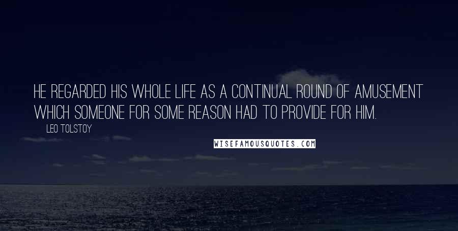 Leo Tolstoy Quotes: He regarded his whole life as a continual round of amusement which someone for some reason had to provide for him.