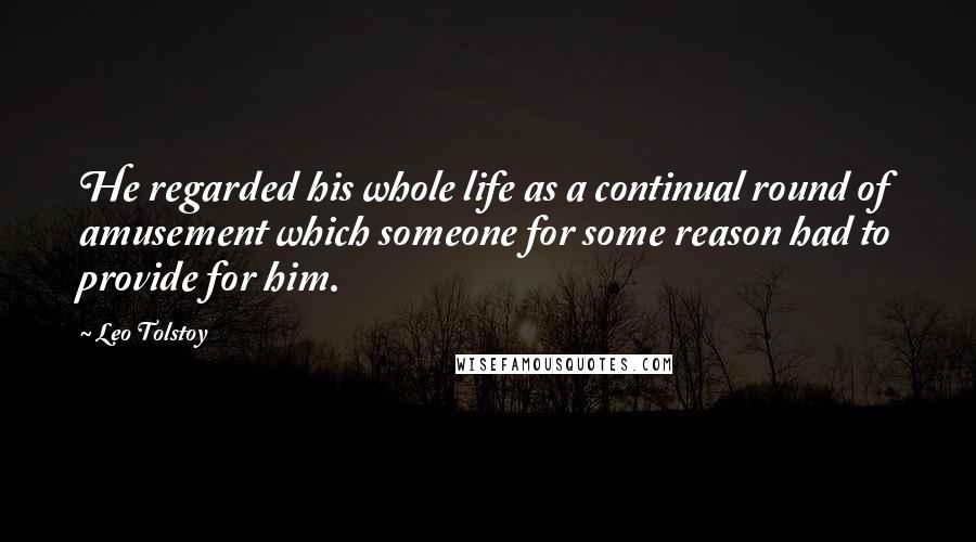 Leo Tolstoy Quotes: He regarded his whole life as a continual round of amusement which someone for some reason had to provide for him.