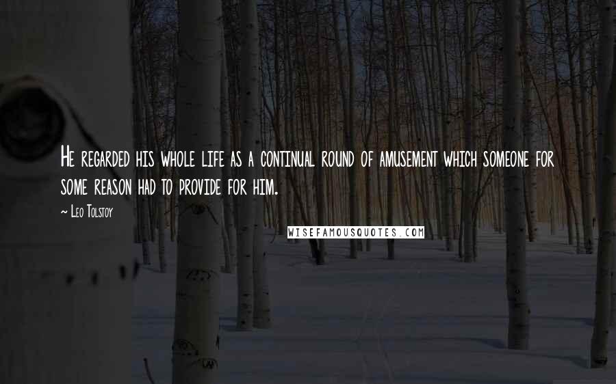 Leo Tolstoy Quotes: He regarded his whole life as a continual round of amusement which someone for some reason had to provide for him.