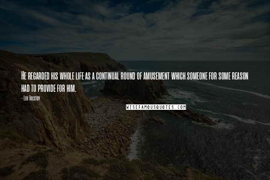 Leo Tolstoy Quotes: He regarded his whole life as a continual round of amusement which someone for some reason had to provide for him.