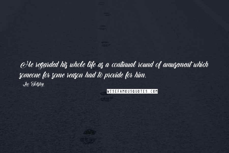 Leo Tolstoy Quotes: He regarded his whole life as a continual round of amusement which someone for some reason had to provide for him.