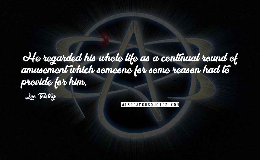 Leo Tolstoy Quotes: He regarded his whole life as a continual round of amusement which someone for some reason had to provide for him.