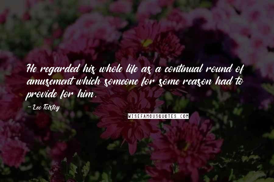 Leo Tolstoy Quotes: He regarded his whole life as a continual round of amusement which someone for some reason had to provide for him.