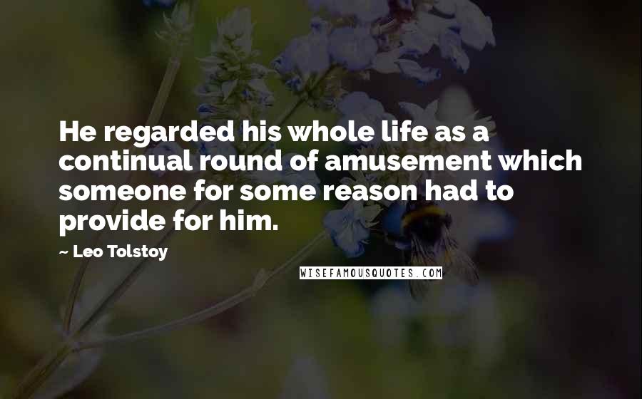 Leo Tolstoy Quotes: He regarded his whole life as a continual round of amusement which someone for some reason had to provide for him.