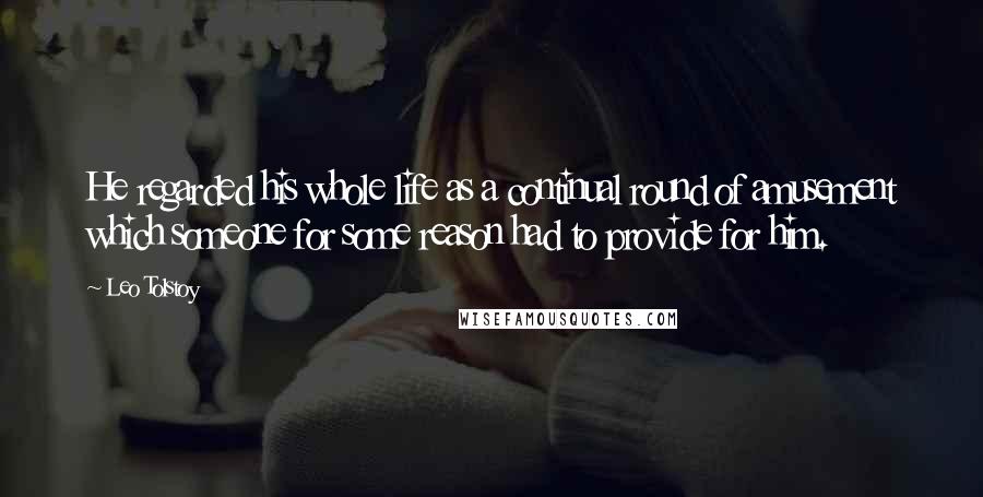 Leo Tolstoy Quotes: He regarded his whole life as a continual round of amusement which someone for some reason had to provide for him.