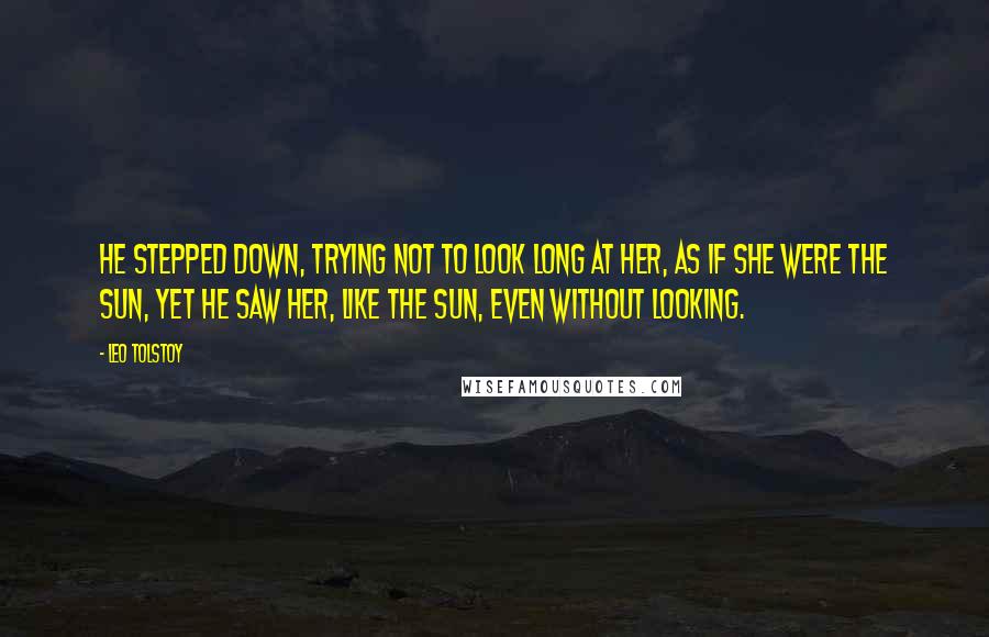 Leo Tolstoy Quotes: He stepped down, trying not to look long at her, as if she were the sun, yet he saw her, like the sun, even without looking.