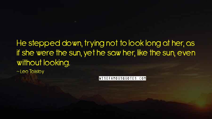 Leo Tolstoy Quotes: He stepped down, trying not to look long at her, as if she were the sun, yet he saw her, like the sun, even without looking.