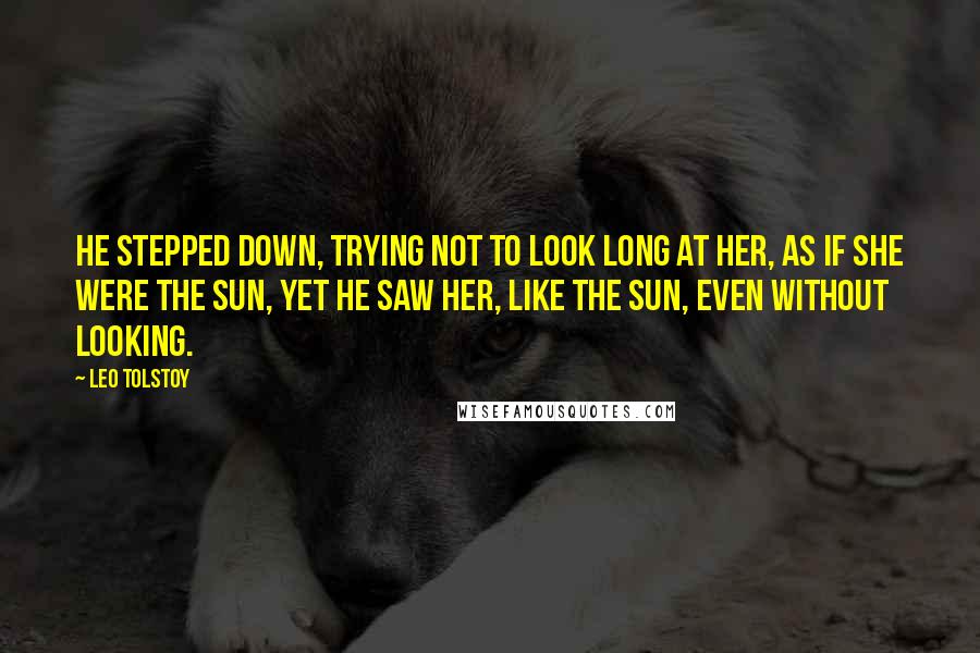 Leo Tolstoy Quotes: He stepped down, trying not to look long at her, as if she were the sun, yet he saw her, like the sun, even without looking.