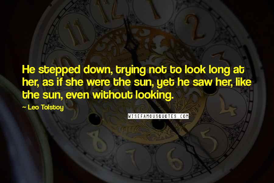 Leo Tolstoy Quotes: He stepped down, trying not to look long at her, as if she were the sun, yet he saw her, like the sun, even without looking.