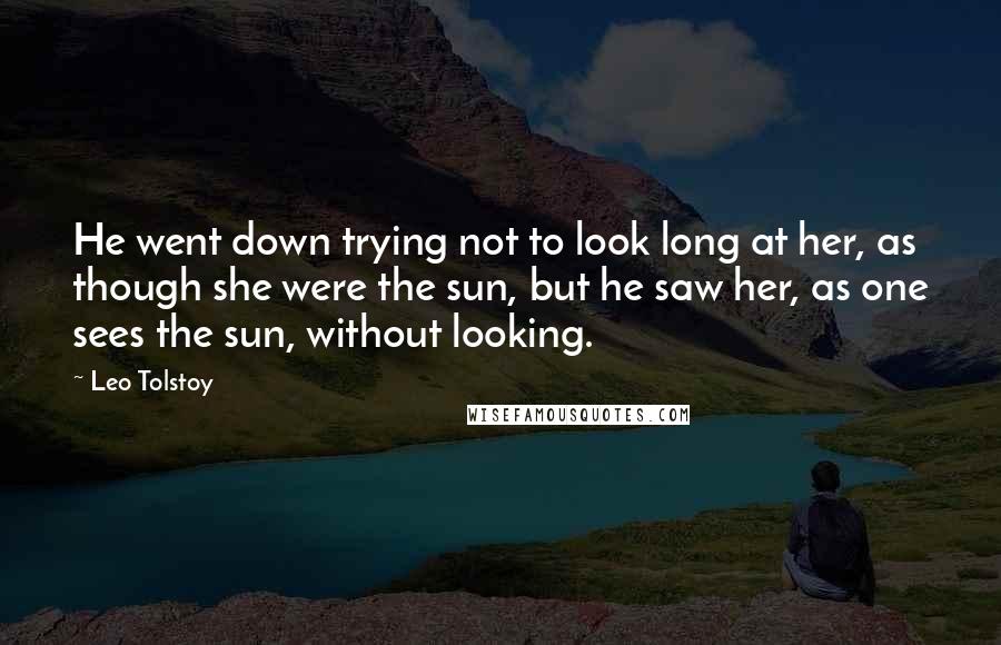 Leo Tolstoy Quotes: He went down trying not to look long at her, as though she were the sun, but he saw her, as one sees the sun, without looking.