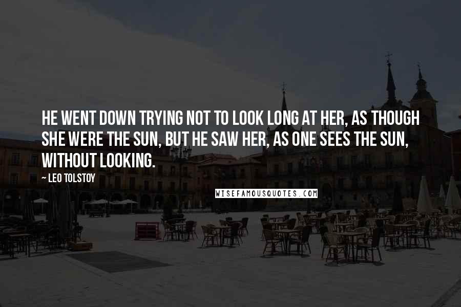 Leo Tolstoy Quotes: He went down trying not to look long at her, as though she were the sun, but he saw her, as one sees the sun, without looking.