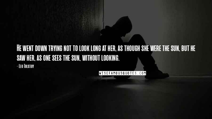 Leo Tolstoy Quotes: He went down trying not to look long at her, as though she were the sun, but he saw her, as one sees the sun, without looking.
