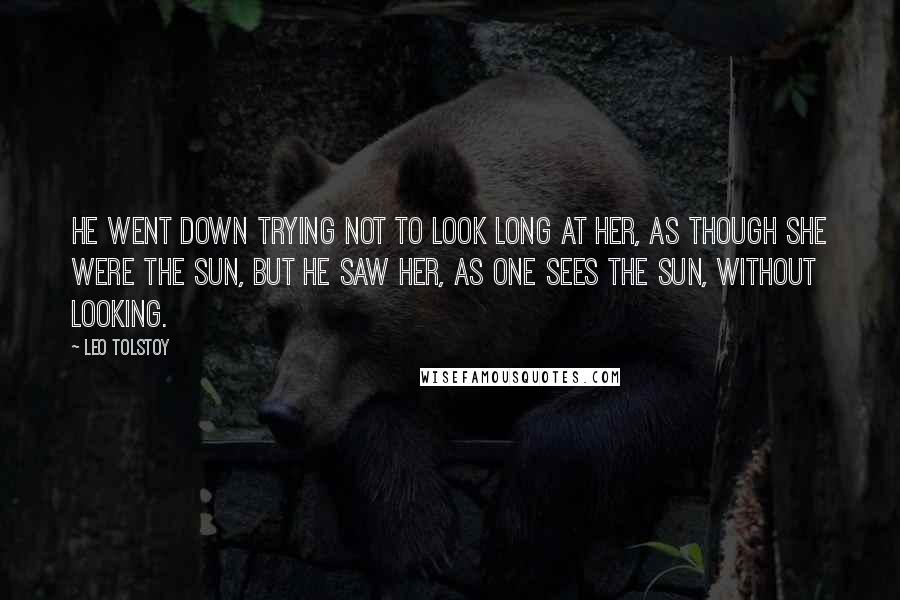 Leo Tolstoy Quotes: He went down trying not to look long at her, as though she were the sun, but he saw her, as one sees the sun, without looking.