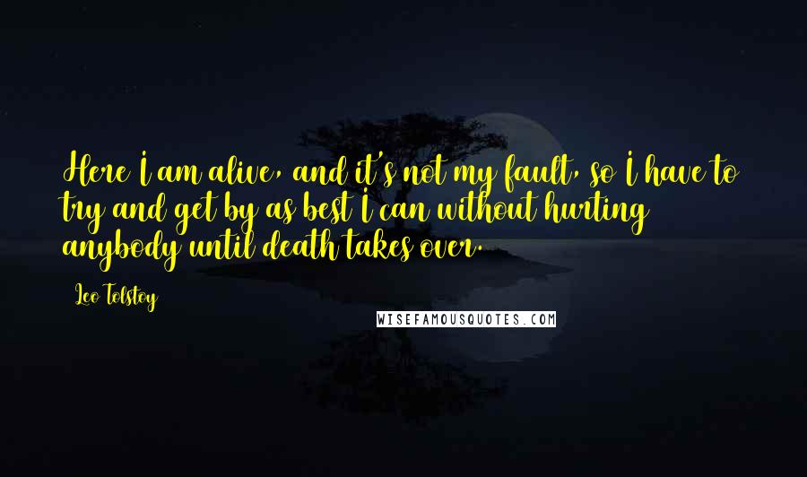 Leo Tolstoy Quotes: Here I am alive, and it's not my fault, so I have to try and get by as best I can without hurting anybody until death takes over.