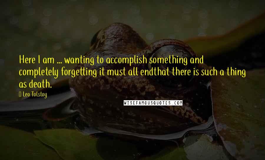 Leo Tolstoy Quotes: Here I am ... wanting to accomplish something and completely forgetting it must all endthat there is such a thing as death.