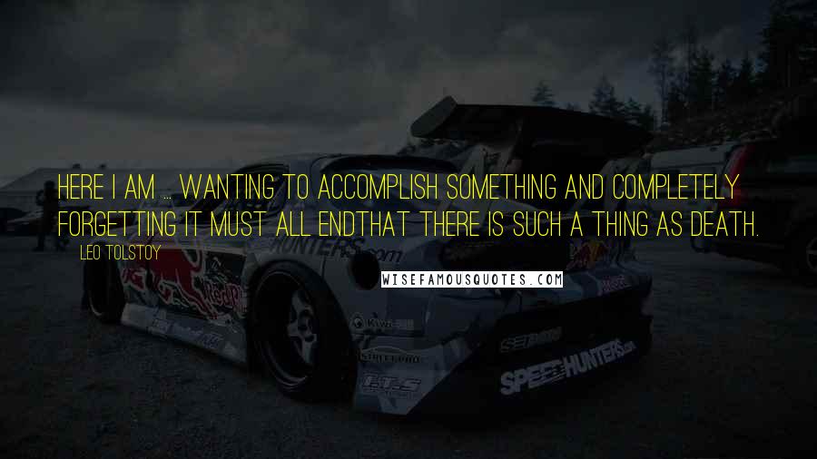 Leo Tolstoy Quotes: Here I am ... wanting to accomplish something and completely forgetting it must all endthat there is such a thing as death.