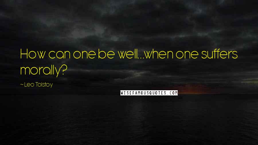 Leo Tolstoy Quotes: How can one be well...when one suffers morally?