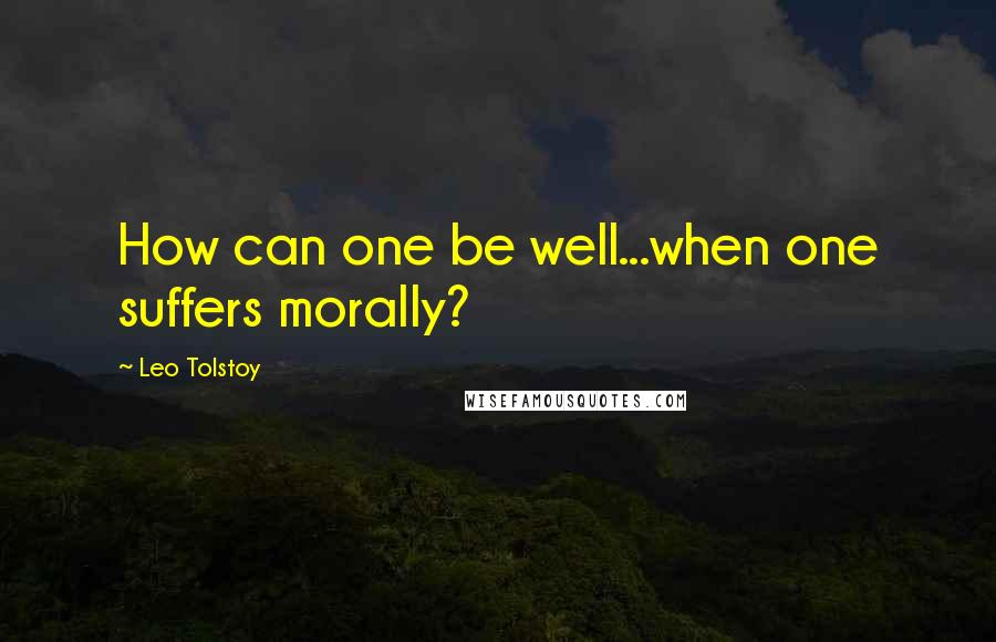 Leo Tolstoy Quotes: How can one be well...when one suffers morally?