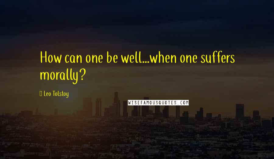 Leo Tolstoy Quotes: How can one be well...when one suffers morally?
