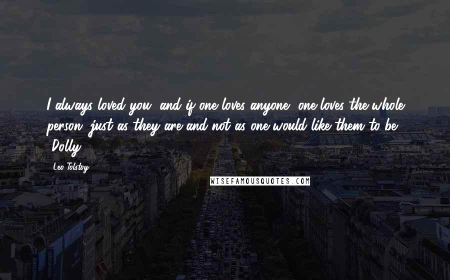 Leo Tolstoy Quotes: I always loved you, and if one loves anyone, one loves the whole person, just as they are and not as one would like them to be. -Dolly