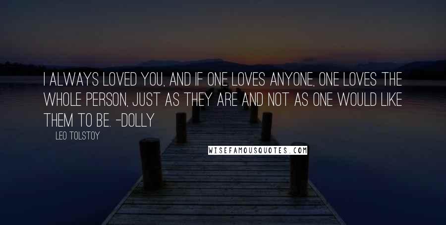 Leo Tolstoy Quotes: I always loved you, and if one loves anyone, one loves the whole person, just as they are and not as one would like them to be. -Dolly