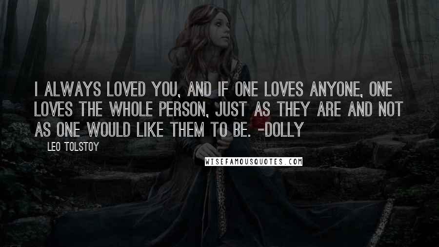 Leo Tolstoy Quotes: I always loved you, and if one loves anyone, one loves the whole person, just as they are and not as one would like them to be. -Dolly