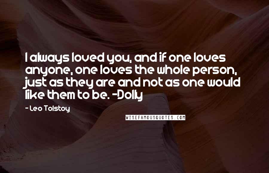 Leo Tolstoy Quotes: I always loved you, and if one loves anyone, one loves the whole person, just as they are and not as one would like them to be. -Dolly