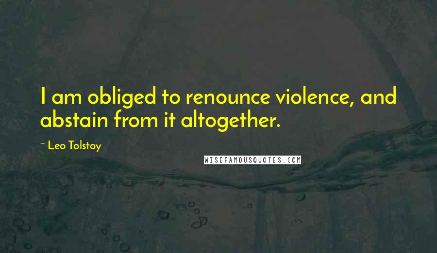 Leo Tolstoy Quotes: I am obliged to renounce violence, and abstain from it altogether.