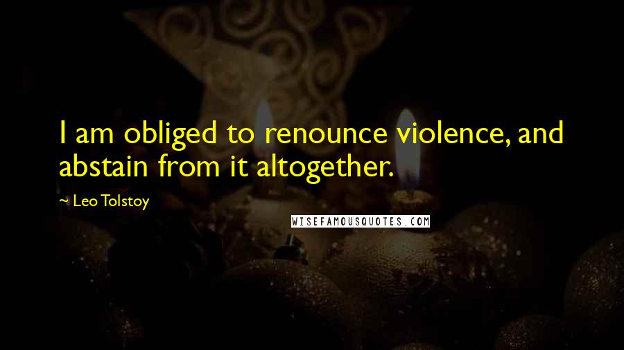 Leo Tolstoy Quotes: I am obliged to renounce violence, and abstain from it altogether.