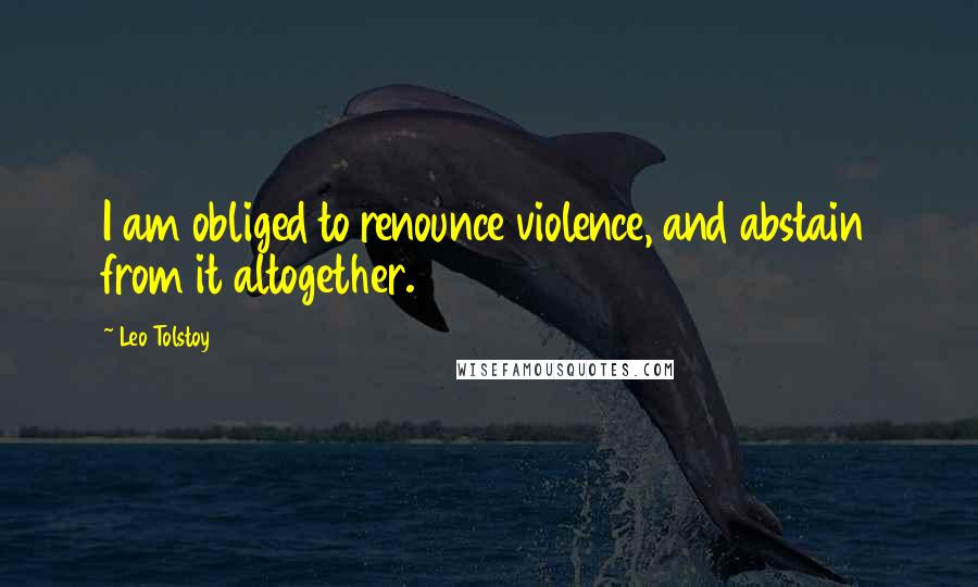 Leo Tolstoy Quotes: I am obliged to renounce violence, and abstain from it altogether.
