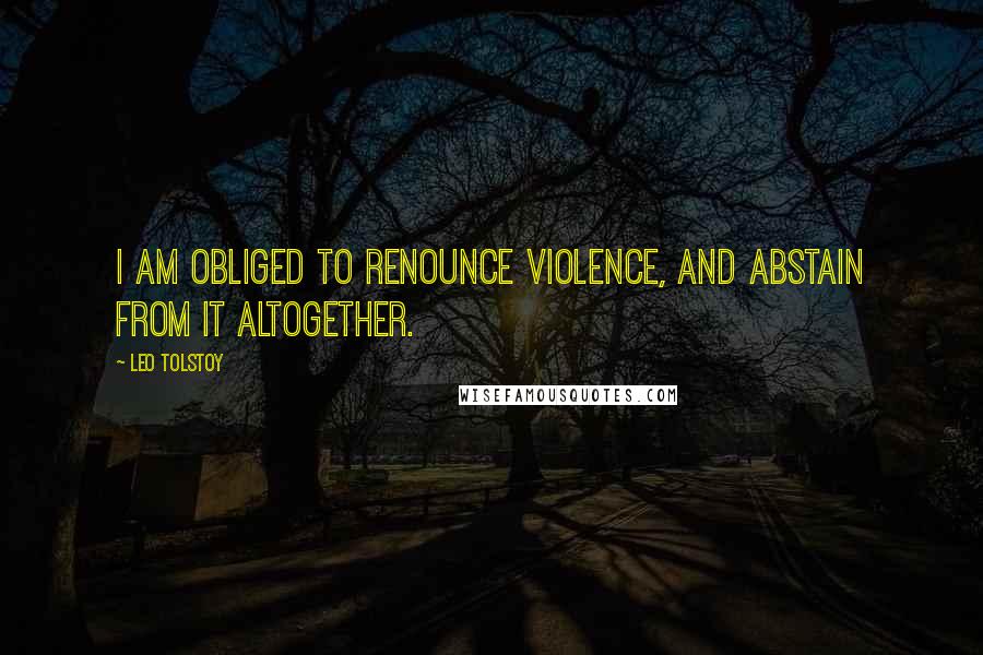 Leo Tolstoy Quotes: I am obliged to renounce violence, and abstain from it altogether.
