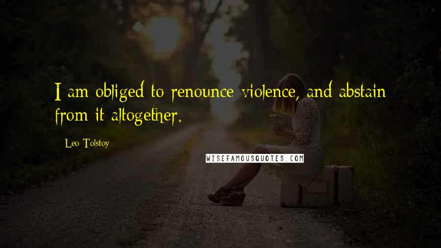 Leo Tolstoy Quotes: I am obliged to renounce violence, and abstain from it altogether.