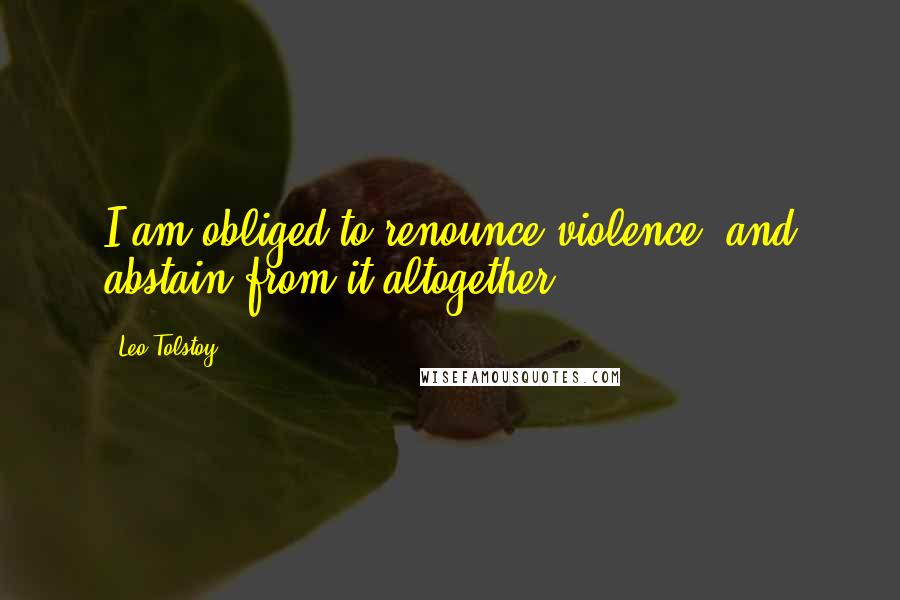 Leo Tolstoy Quotes: I am obliged to renounce violence, and abstain from it altogether.