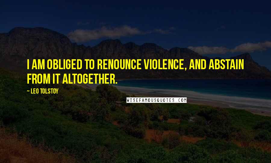 Leo Tolstoy Quotes: I am obliged to renounce violence, and abstain from it altogether.
