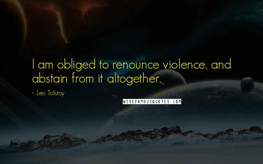 Leo Tolstoy Quotes: I am obliged to renounce violence, and abstain from it altogether.