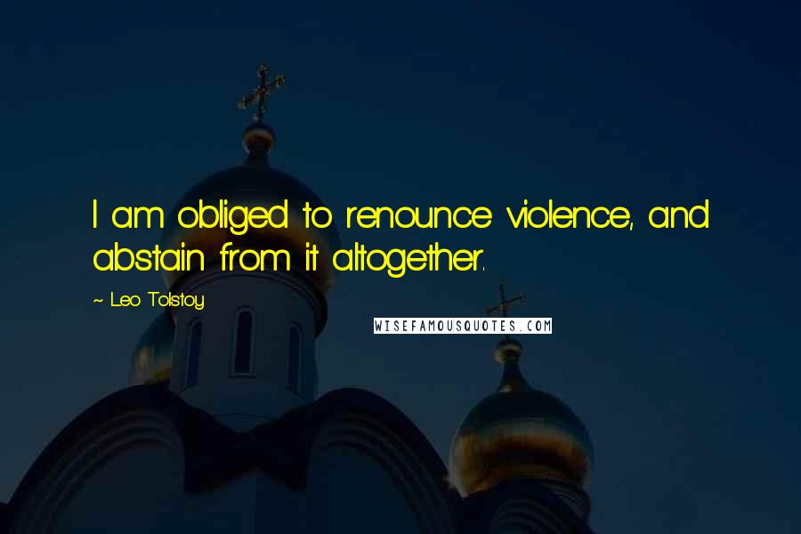 Leo Tolstoy Quotes: I am obliged to renounce violence, and abstain from it altogether.