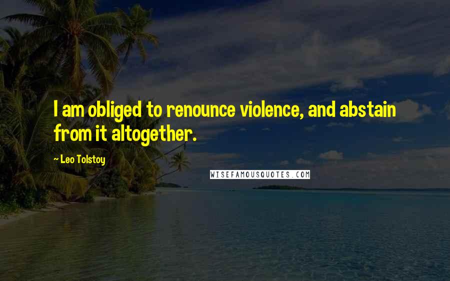 Leo Tolstoy Quotes: I am obliged to renounce violence, and abstain from it altogether.