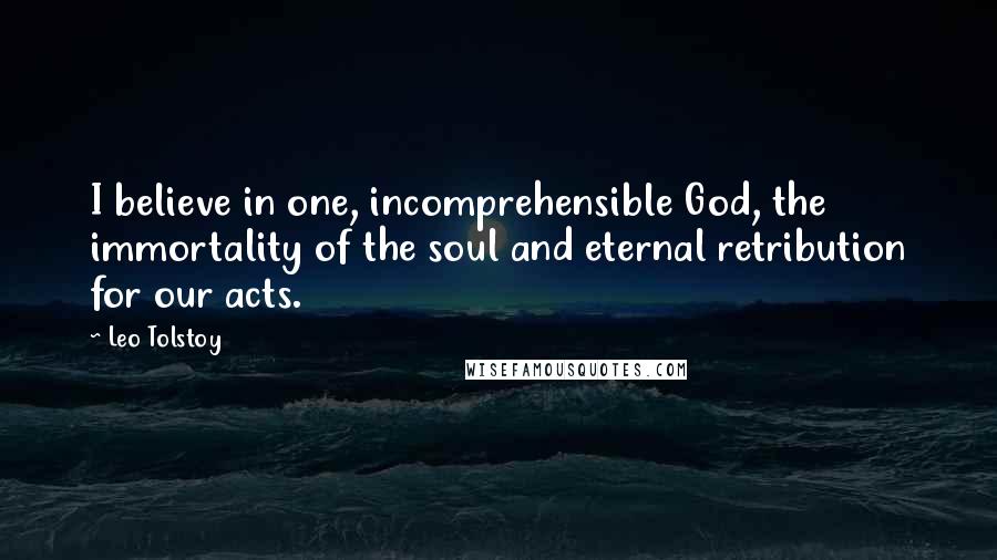 Leo Tolstoy Quotes: I believe in one, incomprehensible God, the immortality of the soul and eternal retribution for our acts.