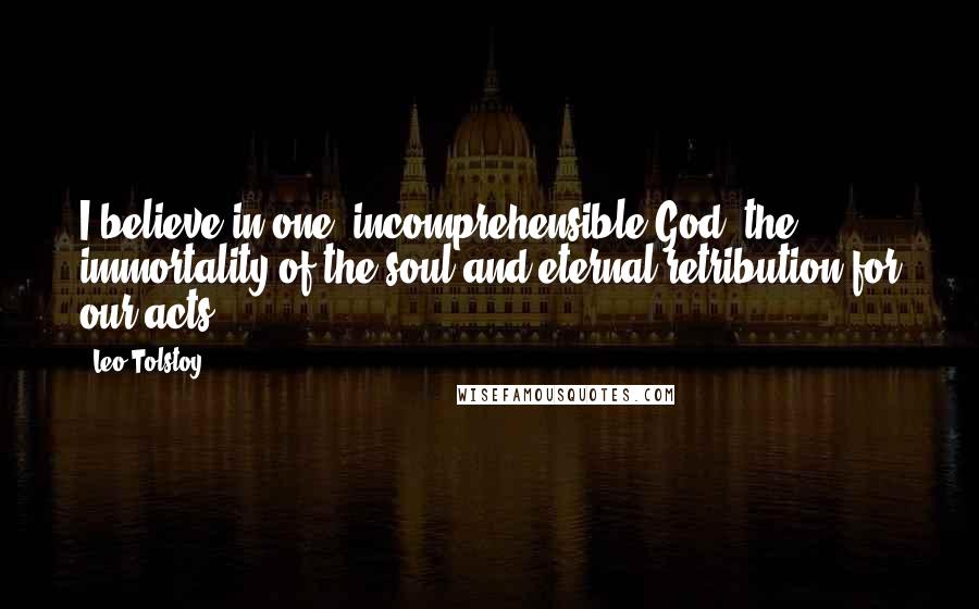 Leo Tolstoy Quotes: I believe in one, incomprehensible God, the immortality of the soul and eternal retribution for our acts.