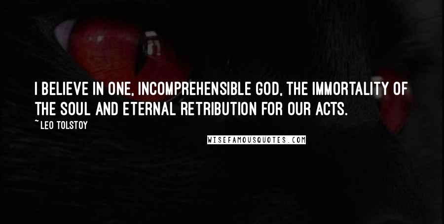 Leo Tolstoy Quotes: I believe in one, incomprehensible God, the immortality of the soul and eternal retribution for our acts.