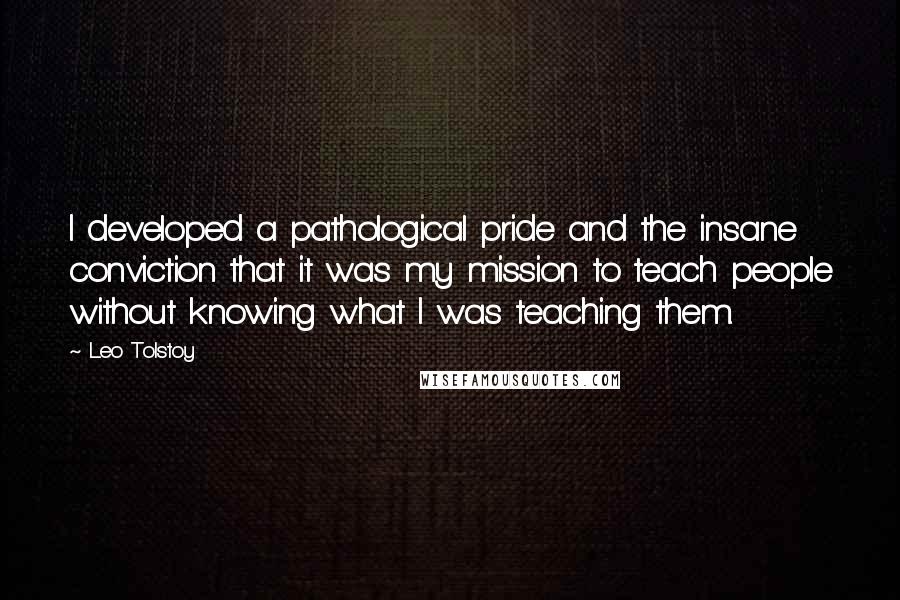 Leo Tolstoy Quotes: I developed a pathological pride and the insane conviction that it was my mission to teach people without knowing what I was teaching them.