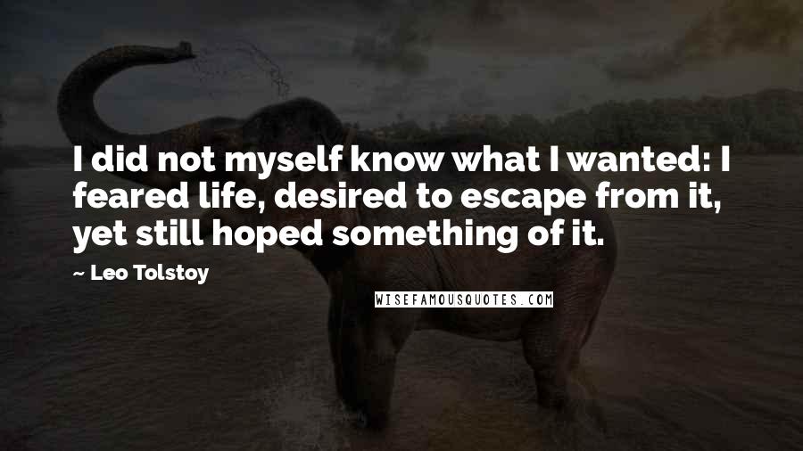 Leo Tolstoy Quotes: I did not myself know what I wanted: I feared life, desired to escape from it, yet still hoped something of it.