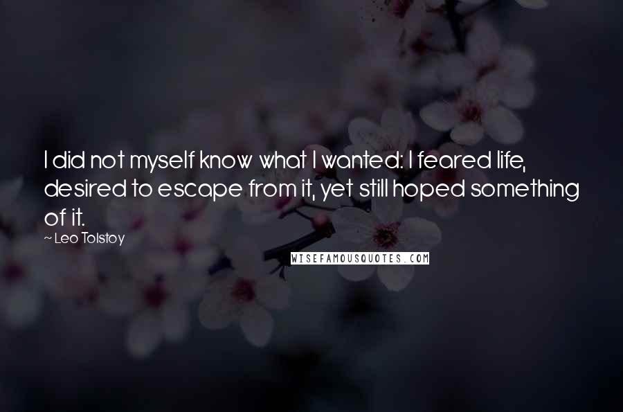 Leo Tolstoy Quotes: I did not myself know what I wanted: I feared life, desired to escape from it, yet still hoped something of it.