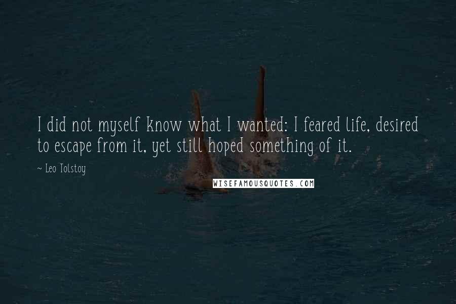 Leo Tolstoy Quotes: I did not myself know what I wanted: I feared life, desired to escape from it, yet still hoped something of it.